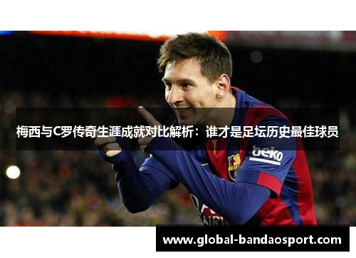 梅西与C罗传奇生涯成就对比解析：谁才是足坛历史最佳球员