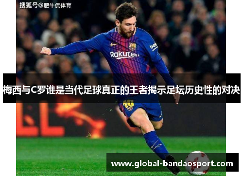 梅西与C罗谁是当代足球真正的王者揭示足坛历史性的对决
