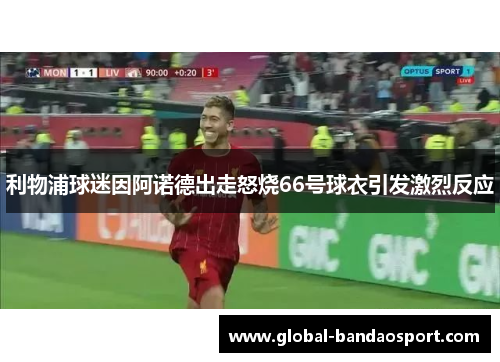 利物浦球迷因阿诺德出走怒烧66号球衣引发激烈反应