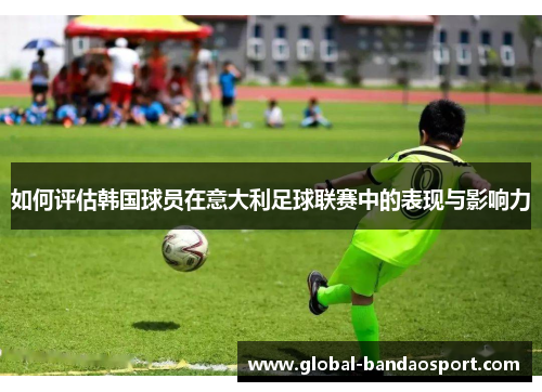 如何评估韩国球员在意大利足球联赛中的表现与影响力