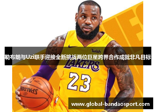 勒布朗与Uzi联手迎接全新挑战两位巨星跨界合作成就非凡目标