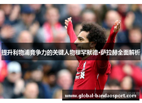提升利物浦竞争力的关键人物穆罕默德·萨拉赫全面解析