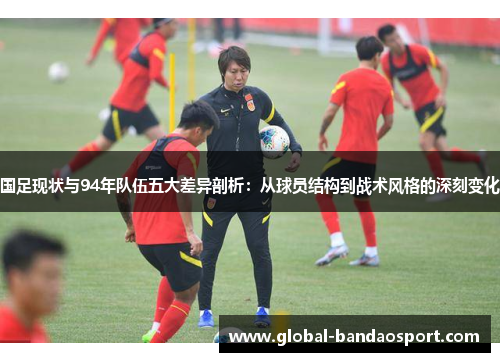 国足现状与94年队伍五大差异剖析：从球员结构到战术风格的深刻变化