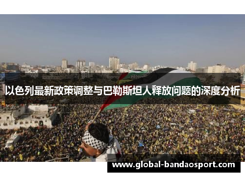 以色列最新政策调整与巴勒斯坦人释放问题的深度分析