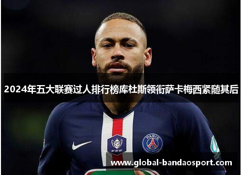 2024年五大联赛过人排行榜库杜斯领衔萨卡梅西紧随其后