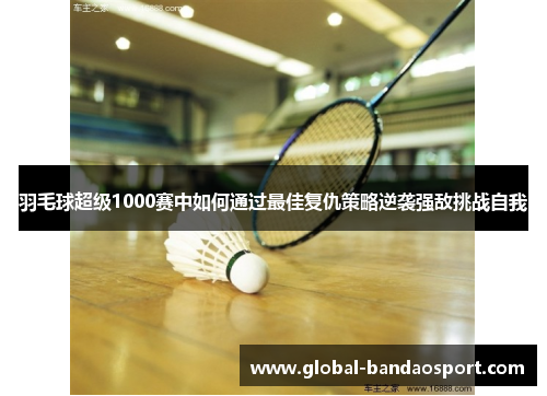 羽毛球超级1000赛中如何通过最佳复仇策略逆袭强敌挑战自我