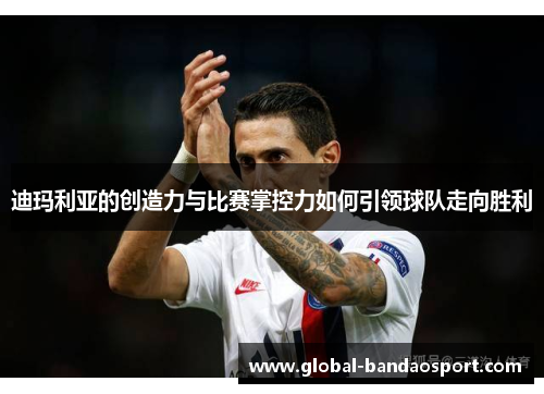 迪玛利亚的创造力与比赛掌控力如何引领球队走向胜利