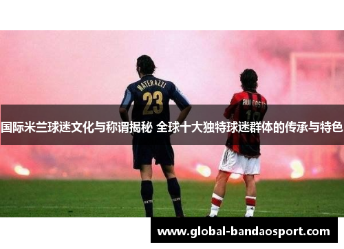 国际米兰球迷文化与称谓揭秘 全球十大独特球迷群体的传承与特色