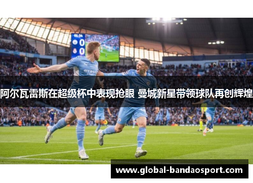 阿尔瓦雷斯在超级杯中表现抢眼 曼城新星带领球队再创辉煌