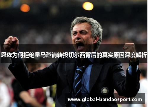 恩佐为何拒绝皇马邀请转投切尔西背后的真实原因深度解析 恩佐为何拒绝皇马邀请转投切尔西背后的真实原因深度解析