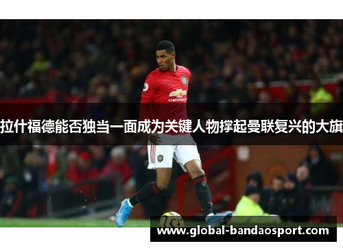 拉什福德能否独当一面成为关键人物撑起曼联复兴的大旗