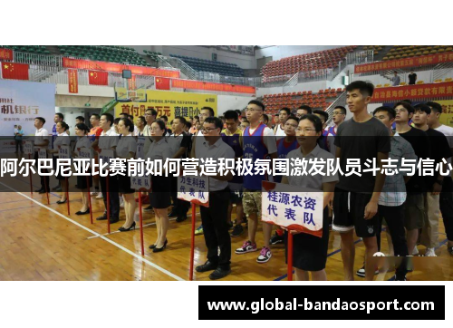 阿尔巴尼亚比赛前如何营造积极氛围激发队员斗志与信心