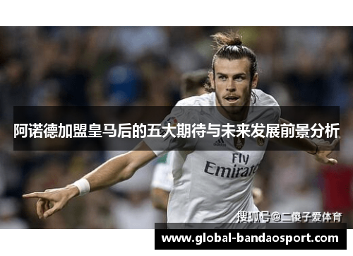 阿诺德加盟皇马后的五大期待与未来发展前景分析