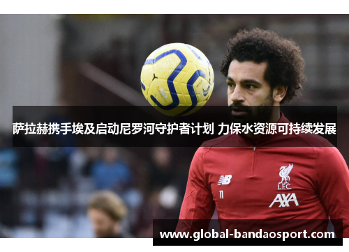 萨拉赫携手埃及启动尼罗河守护者计划 力保水资源可持续发展