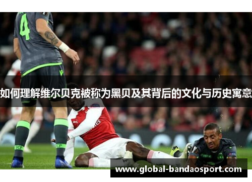 如何理解维尔贝克被称为黑贝及其背后的文化与历史寓意 如何理解维尔贝克被称为黑贝及其背后的文化与历史寓意