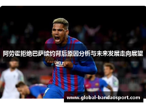阿劳霍拒绝巴萨续约背后原因分析与未来发展走向展望 阿劳霍拒绝巴萨续约背后原因分析与未来发展走向展望