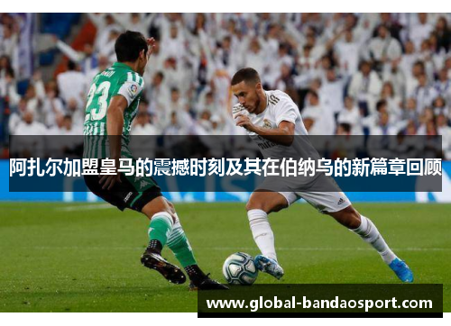 阿扎尔加盟皇马的震撼时刻及其在伯纳乌的新篇章回顾 阿扎尔加盟皇马的震撼时刻及其在伯纳乌的新篇章回顾