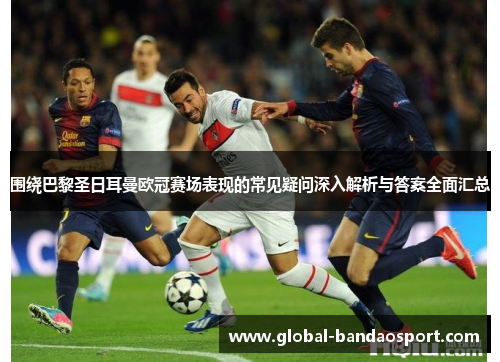 围绕巴黎圣日耳曼欧冠赛场表现的常见疑问深入解析与答案全面汇总 围绕巴黎圣日耳曼欧冠赛场表现的常见疑问深入解析与答案全面汇总