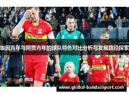 埃因青年与阿贾青年的球队特色对比分析与发展路径探索 埃因青年与阿贾青年的球队特色对比分析与发展路径探索