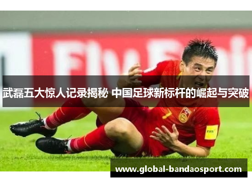 武磊五大惊人记录揭秘 中国足球新标杆的崛起与突破 武磊五大惊人记录揭秘 中国足球新标杆的崛起与突破