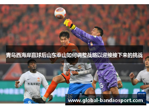青岛西海岸赢球后山东泰山如何调整战略以迎接接下来的挑战 青岛西海岸赢球后山东泰山如何调整战略以迎接接下来的挑战