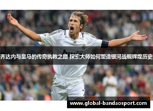 齐达内与皇马的传奇执教之路 探索大师如何塑造银河战舰辉煌历史