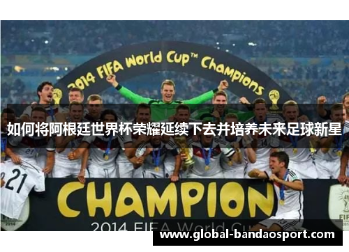 如何将阿根廷世界杯荣耀延续下去并培养未来足球新星 如何将阿根廷世界杯荣耀延续下去并培养未来足球新星