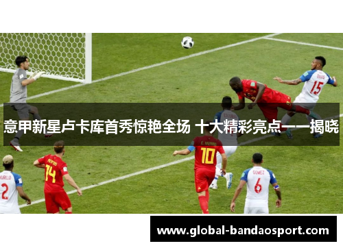 意甲新星卢卡库首秀惊艳全场 十大精彩亮点一一揭晓